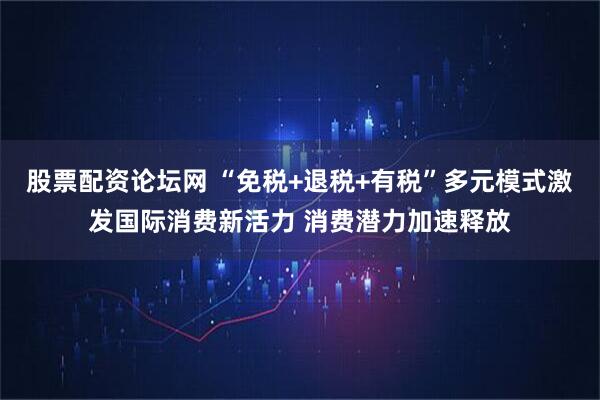 股票配资论坛网 “免税+退税+有税”多元模式激发国际消费新活力 消费潜力加速释放