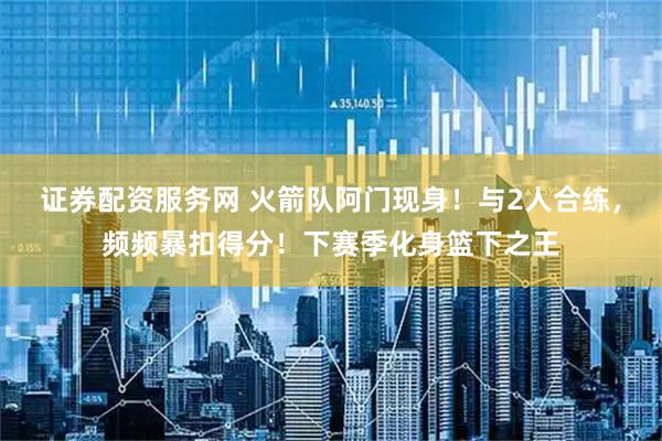 证券配资服务网 火箭队阿门现身！与2人合练，频频暴扣得分！下赛季化身篮下之王