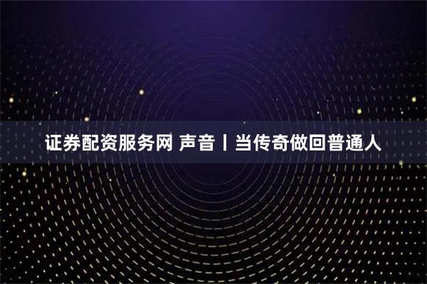 证券配资服务网 声音丨当传奇做回普通人