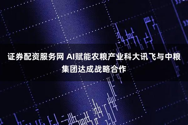 证券配资服务网 AI赋能农粮产业科大讯飞与中粮集团达成战略合作