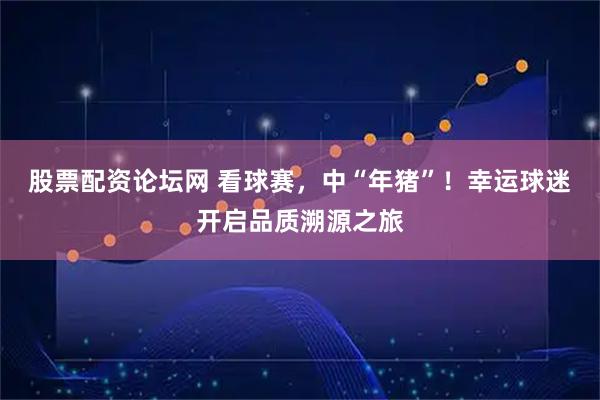 股票配资论坛网 看球赛，中“年猪”！幸运球迷开启品质溯源之旅