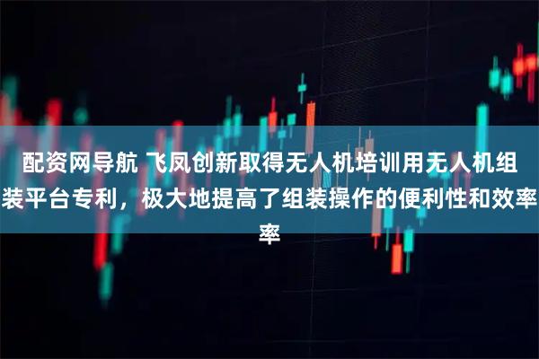 配资网导航 飞凤创新取得无人机培训用无人机组装平台专利，极大地提高了组装操作的便利性和效率