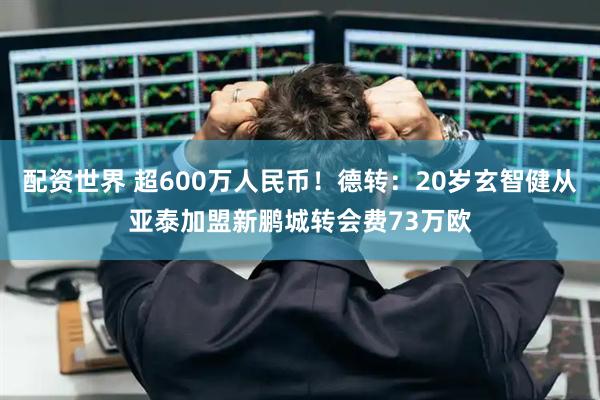配资世界 超600万人民币！德转：20岁玄智健从亚泰加盟新鹏城转会费73万欧