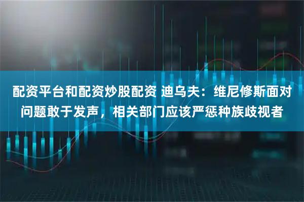 配资平台和配资炒股配资 迪乌夫：维尼修斯面对问题敢于发声，相关部门应该严惩种族歧视者