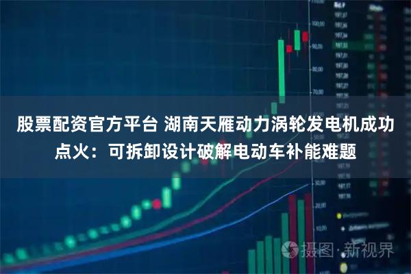 股票配资官方平台 湖南天雁动力涡轮发电机成功点火:可拆卸设计破解电动车补能难题
