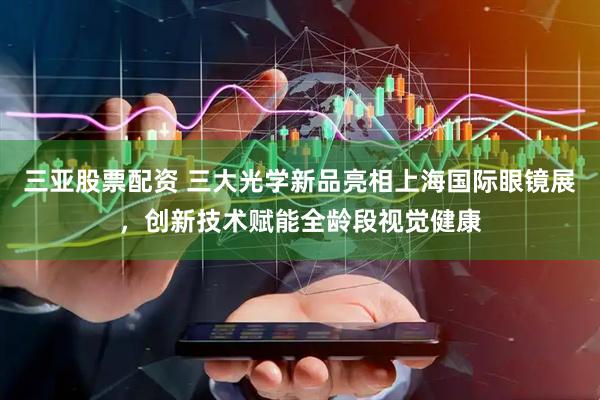 三亚股票配资 三大光学新品亮相上海国际眼镜展，创新技术赋能全龄段视觉健康