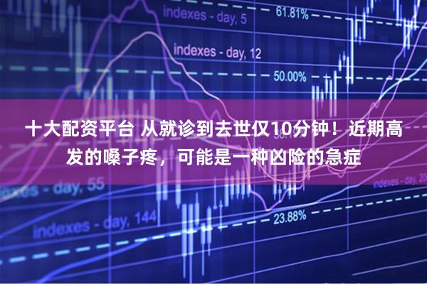 十大配资平台 从就诊到去世仅10分钟!近期高发的嗓子疼,可能是一种凶险的急症