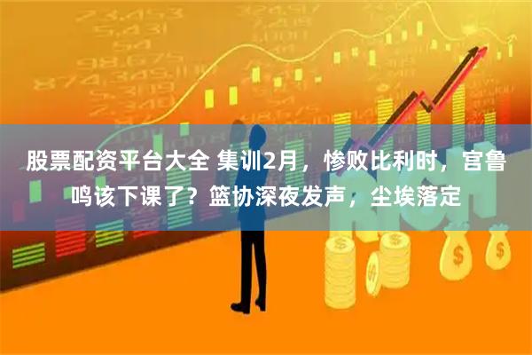 股票配资平台大全 集训2月,惨败比利时,宫鲁鸣该下课了?篮协深夜发声,尘埃落定