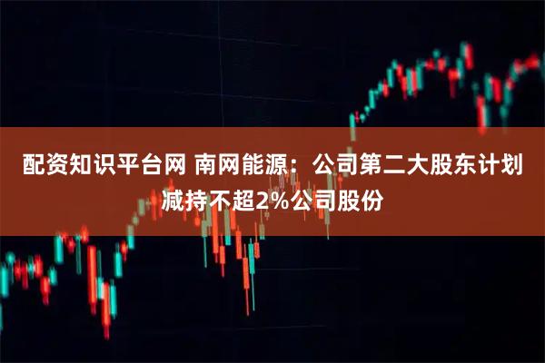 配资知识平台网 南网能源：公司第二大股东计划减持不超2%公司股份
