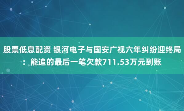 股票低息配资 银河电子与国安广视六年纠纷迎终局：能追的最后一笔欠款711.53万元到账