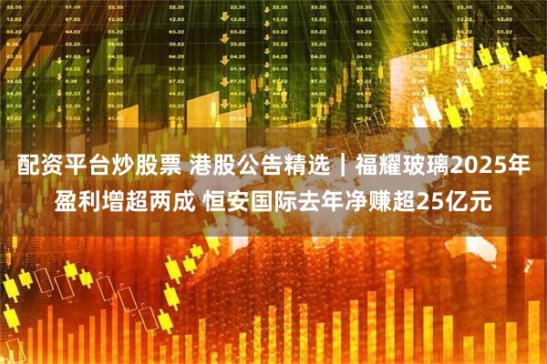 配资平台炒股票 港股公告精选｜福耀玻璃2025年盈利增超两成 恒安国际去年净赚超25亿元
