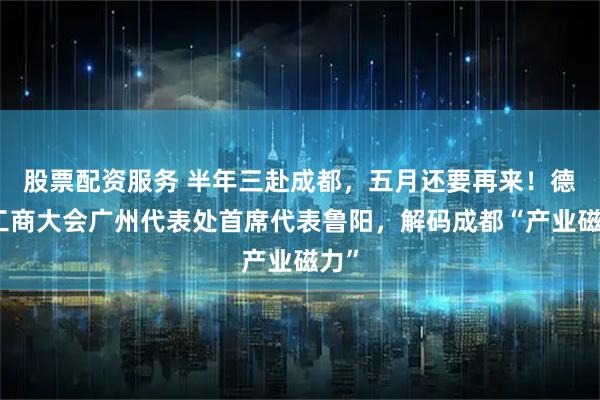 股票配资服务 半年三赴成都,五月还要再来!德国工商大会广州代表处首席代表鲁阳,解码成都“产业磁力”