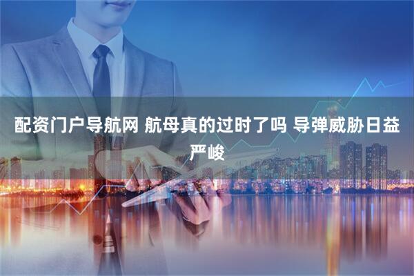 配资门户导航网 航母真的过时了吗 导弹威胁日益严峻