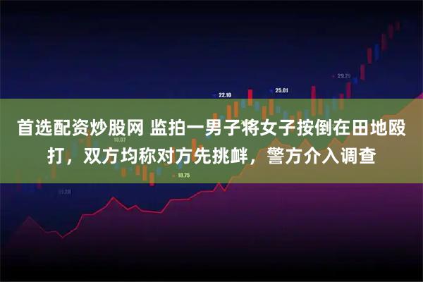 首选配资炒股网 监拍一男子将女子按倒在田地殴打，双方均称对方先挑衅，警方介入调查