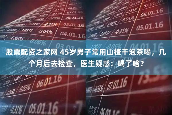 股票配资之家网 45岁男子常用山楂干泡茶喝,几个月后去检查,医生疑惑:喝了啥?