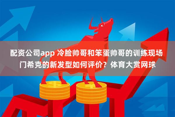 配资公司app 冷脸帅哥和笨蛋帅哥的训练现场 门希克的新发型如何评价？体育大赏网球
