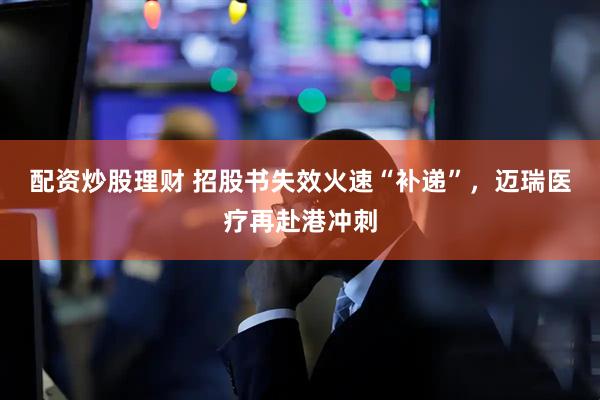 配资炒股理财 招股书失效火速“补递”，迈瑞医疗再赴港冲刺