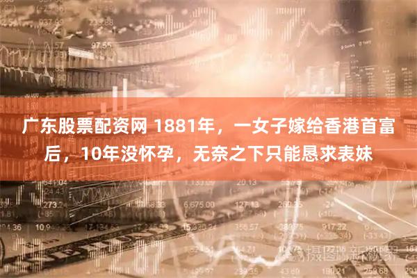 广东股票配资网 1881年，一女子嫁给香港首富后，10年没怀孕，无奈之下只能恳求表妹