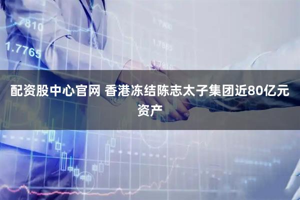 配资股中心官网 香港冻结陈志太子集团近80亿元资产