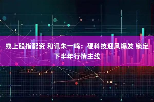 线上股指配资 和讯朱一鸣：硬科技迎风爆发 锁定下半年行情主线