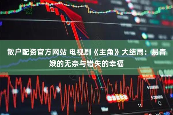 散户配资官方网站 电视剧《主角》大结局：易青娥的无奈与错失的幸福