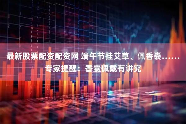 最新股票配资配资网 端午节挂艾草、佩香囊……专家提醒：香囊佩戴有讲究