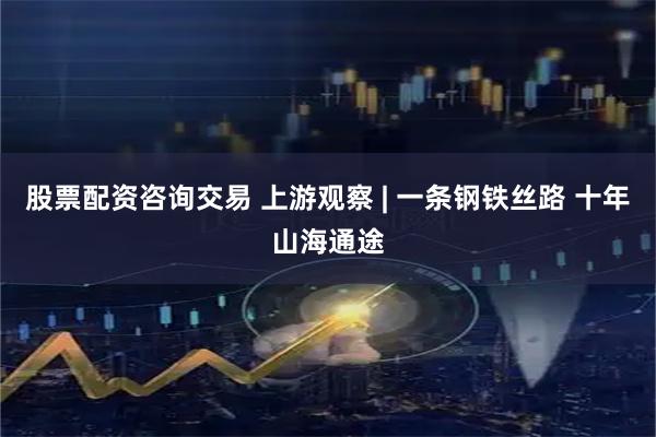 股票配资咨询交易 上游观察 | 一条钢铁丝路 十年山海通途