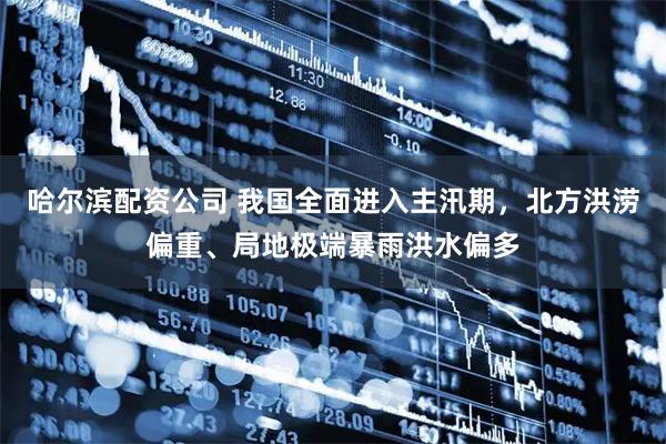 哈尔滨配资公司 我国全面进入主汛期，北方洪涝偏重、局地极端暴雨洪水偏多