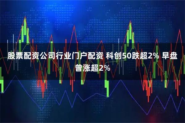 股票配资公司行业门户配资 科创50跌超2% 早盘曾涨超2%