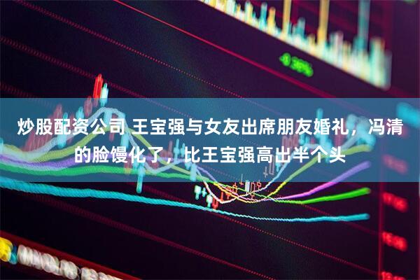 炒股配资公司 王宝强与女友出席朋友婚礼，冯清的脸馒化了，比王宝强高出半个头