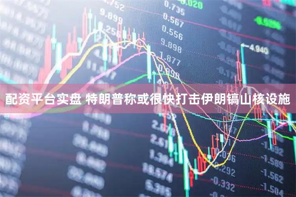 配资平台实盘 特朗普称或很快打击伊朗镐山核设施