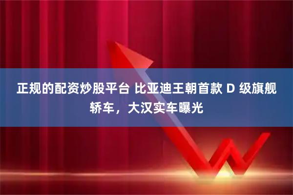 正规的配资炒股平台 比亚迪王朝首款 D 级旗舰轿车，大汉实车曝光