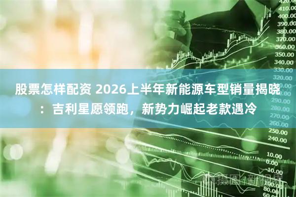 股票怎样配资 2026上半年新能源车型销量揭晓：吉利星愿领跑，新势力崛起老款遇冷
