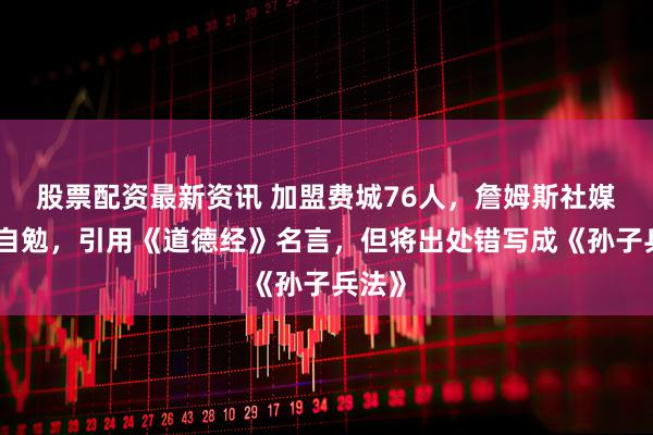 股票配资最新资讯 加盟费城76人，詹姆斯社媒发文自勉，引用《道德经》名言，但将出处错写成《孙子兵法》