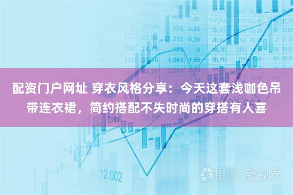 配资门户网址 穿衣风格分享：今天这套浅咖色吊带连衣裙，简约搭配不失时尚的穿搭有人喜