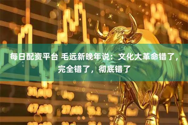 每日配资平台 毛远新晚年说：文化大革命错了，完全错了，彻底错了