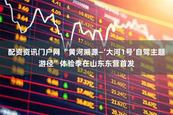 配资资讯门户网 “黄河溯源—‘大河1号’自驾主题游径”体验季在山东东营首发