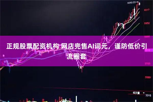 正规股票配资机构 网店兜售AI词元，谨防低价引流圈套